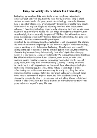 Essay on Society s Dependence On Technology
Technology surrounds us. Like water in the ocean, people are swimming in
technology each and every day. From the radio playing a favorite song to a text
received about the results of a game, people use technology constantly. However,
there is a point at which people are overtaken by technology; when the wave engulfs
us and there is no way out. People are becoming more and more dependent on
technology. Ever since technology began heavily integrating itself into society, many
major uses have developed, but at a cost that brings on dangerous side effects, both
mental and physical, as shown by the potential Y2K bug, that will continue unless
active measures are sought out by those so dependent on technology. For quite some
time now,... Show more content on Helpwriting.net ...
Outside of the classroom and the office, technology is still omnipresent. The internet,
like most advancements and perhaps the best known example of modern technology,
began at a military level ( Information Technology 2) and wound up eventually
landing in the laps of businesses and the common person. With this, the normal way
of conducting business changed dramatically. Instead of physically exchanging
money, it is now possible to use a website like PayPal to make transactions (Friedman
84). This transaction can occur from a computer, smart phone, or some other
electronic device, possible because an extraordinary amount of people, especially
young adults, now carry them around constantly (Champy 1). It may have been
inevitable, but it is still staggering to see how much these advancing technologies
has become commonplace. For some, it may be hard to think back to a time
before having an e mail account was necessary for nearly everything, but such a
time existed not too long ago. Before this new era of technology, a research paper
would have to be done with physical books, and those could usually only be
obtained by going to the library, checking one out, and taking it home only to have
to return it a few weeks later. For music listeners, an entire album would have to be
gotten to listen to a specific song. The most
 