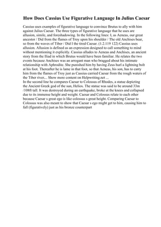 How Does Cassius Use Figurative Language In Julius Caesar
Cassius uses examples of figurative language to convince Brutus to ally with him
against Julius Caesar. The three types of figurative language that he uses are
allusion, simile, and foreshadowing. In the following lines: I, as Aeneas, our great
ancestor / Did from the flames of Troy upon his shoulder / The old Anchises bear,
so from the waves of Tiber / Did I the tired Caesar. (1.2.119 122) Cassius uses
allusion. Allusion is defined as an expression designed to call something to mind
without mentioning it explicitly. Cassius alludes to Aeneas and Anchises, an ancient
story from the Iliad in which Brutus would have been familiar. He relates the two
events because Anchises was an arrogant man who bragged about his intimate
relationship with Aphrodite. She punished him by having Zeus hurl a lightning bolt
at his foot. Thereafter he is lame in that foot, so that Aeneas, his son, has to carry
him from the flames of Troy just as Cassius carried Caesar from the rough waters of
the Tiber river.... Show more content on Helpwriting.net ...
In the second line he compares Caesar to Colossus of Rhodes, a statue depicting
the Ancient Greek god of the sun, Helios. The statue was said to be around 33m
/108ft tall. It was destroyed during an earthquake, broke at the knees and collapsed
due to its immense height and weight. Caesar and Colossus relate to each other
because Caesar s great ego is like colossus s great height. Comparing Caesar to
Colossus was also meant to show that Caesar s ego might get to him, causing him to
fall (figuratively) just as his bronze counterpart
 