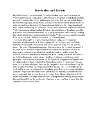 Kantianism And Racism
Gesellschaft zur Vorbereitung des Deutschen Volkswagens simply renamed to
Volkswagenwerk, or The People s Car Company is a German founded car company
originally developed by Hitler. Volkswagen states that their morals include being
responsible for people, the economy, society and the environment. These morals are
quite contradicting due to the 2015 emission scandal where they have abandoned
their values by hindering the economy, society, their consumers and the environment.
Volkswagenused a software called defeat device on millions of diesel run cars. The
software is able to determine when a car is going through an emissions test, making
the vehicle appear more environmentally friendly. Volkswagen was caught when the
EPA issued a notice... Show more content on Helpwriting.net ...
This moral philosophy is referred to as Kantianism and poses two specific
questions, Can I rationally will that everyone will act as I propose to act? If no,
then the act must not be performed. The second question being will my actions
respect the goals of human beings rather than using them for personal purposes? If
no, then the act must not be performed. Kantianism allows the individual or the
company to continue to question their morals and motives and to ensure the
decision made will be beneficial to everyone. Kant s theory directs an individual to
go forth and pursue an indeterminate plurality of ends and to apply our moral
principles. Kant s theory is grounded by the separation of hypothetical imperatives
or categorical ones. Kant with the hypothetical imperative is suggesting what you
must do to achieve what you desire but the categorical imperative is instructing the
individual to do as they wish regardless of their desires. One is required to tell the
truth and be honest even if our desire is to keep quiet. Kant believes that individuals
cannot be responsible for their desires and should not be held accountable for the
repercussions of their actions. Kant believes that Since I have robbed the will of
every inducement that might arise for it as a consequence of obeying any particular
law, nothing is left but the conformity of actions to universal law as such, that this
alone must serve the will as its
 