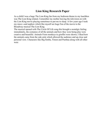 Lion King Research Paper
As a child I was a huge The Lion King fan from my bedroom theme to my lunchbox
was The Lion King related, I remember my mother leaving the television on with
the Lion King movie playing sometimes to put me to sleep. A few years ago I took
my niece s and nephew which like myself are huge Fan of the movie to the
Broadway musical The Lion King.
The musical opened with The Circle Of Life song this brought a nostalgic feeling
immediately, the costumes of all the animals and how they were being play were
creative and beautiful. Animals From monkeys to giraffes were shown, I liked how
the animals came from the side aisle which allowed the audience and up close and
personal view. Characters like Big Simba, Timon and Pumbaa along with all other
were
 