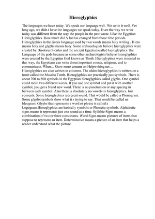 Hieroglyphics
The languages we have today. We speak our language well. We write it well. Yet
long ago, we didn t have the languages we speak today. Even the way we write
today was different from the way the people in the past wrote. Like the Egyptian
Hieroglyphics. How much did A lot has changed from those time periods.
Hieroglyphics in the Greek language used by two words means holy writing . Hiero
means holy and glyphs means holy. Some archaeologists believe hieroglyphics were
created by Diodorus Siculus and the ancient Egyptianscalled hieroglyphics The
Language of the gods because as some other archaeologists believe hieroglyphics
were created by the Egyptian God known as Thoth. Hieroglyphics were invented so
that way, the Egyptians can write about important events, religious, and to
communicate. When... Show more content on Helpwriting.net ...
Hieroglyphics are also written in columns. The oldest hieroglyphics is written on a
tomb called the Musaba Tomb. Hieroglyphics are practically just symbols. There is
about 700 to 800 symbols in the Egyptian hieroglyphics called glyphs. One symbol
could mean two different words. If you use one symbol and put it with another
symbol, you get a brand new word. There is no punctuation or any spacing in
between each symbol. Also there is absolutely no vowels in hieroglyphics. Just
consents. Some hieroglyphics represent sound. That would be called a Phonogram.
Some glyphs/symbols show what it s trying to say. That would be called an
Ideogram. Glyphs that represents a word or phrase is called a
Logogram.Hieroglyphics are basically symbols or Phonetic symbols. Alphabetic
signs means it represents just one sound at a time. Syllabic Signs means a
combination of two or three consonants. Word Signs means pictures of items that
suppose to represent an item. Determinative means a picture of an item that helps a
reader understand what the picture
 