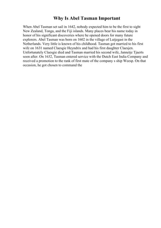Why Is Abel Tasman Important
When Abel Tasman set sail in 1642, nobody expected him to be the first to sight
New Zealand, Tonga, and the Fiji islands. Many places bear his name today in
honor of his significant discoveries where he opened doors for many future
explorers. Abel Tasman was born on 1602 in the village of Lutjegast in the
Netherlands. Very little is known of his childhood. Tasman got married to his first
wife on 1631 named Claesgie Heyndrix and had his first daughter Claesjen.
Unfortunately Claesgie died and Tasman married his second wife, Jannetje Tjaerts
soon after. On 1632, Tasman entered service with the Dutch East India Company and
received a promotion to the rank of first mate of the company s ship Weesp. On that
occasion, he got chosen to command the
 