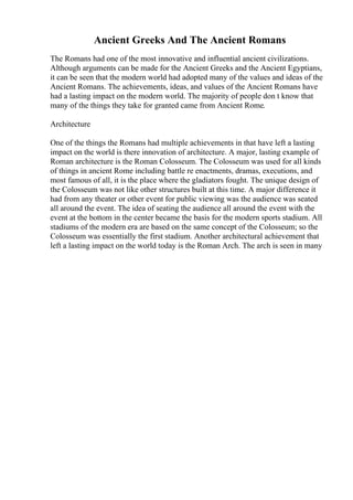 Ancient Greeks And The Ancient Romans
The Romans had one of the most innovative and influential ancient civilizations.
Although arguments can be made for the Ancient Greeks and the Ancient Egyptians,
it can be seen that the modern world had adopted many of the values and ideas of the
Ancient Romans. The achievements, ideas, and values of the Ancient Romans have
had a lasting impact on the modern world. The majority of people don t know that
many of the things they take for granted came from Ancient Rome.
Architecture
One of the things the Romans had multiple achievements in that have left a lasting
impact on the world is there innovation of architecture. A major, lasting example of
Roman architecture is the Roman Colosseum. The Colosseum was used for all kinds
of things in ancient Rome including battle re enactments, dramas, executions, and
most famous of all, it is the place where the gladiators fought. The unique design of
the Colosseum was not like other structures built at this time. A major difference it
had from any theater or other event for public viewing was the audience was seated
all around the event. The idea of seating the audience all around the event with the
event at the bottom in the center became the basis for the modern sports stadium. All
stadiums of the modern era are based on the same concept of the Colosseum; so the
Colosseum was essentially the first stadium. Another architectural achievement that
left a lasting impact on the world today is the Roman Arch. The arch is seen in many
 