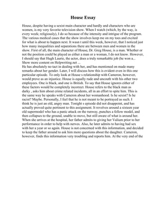 House Essay
House, despite having a sexist main character and hardly and characters who are
women, is my very favorite television show. When I watch (which, by the way, is
every week; religiously), I do so because of the intensity and intrigue of the program.
The various medical cases that the show involves keep me on my toes and excited
for what is about to happen next. It wasn t until this week, however, that I noticed just
how many inequalities and separations there are between men and women in the
show. First of all, the main character of House, Dr. Greg House, is a man. Whether or
not the position could be played as either a man or a woman, I do not know. However,
I should say that Hugh Laurie, the actor, does a truly remarkable job (he won a...
Show more content on Helpwriting.net ...
He has absolutely no tact in dealing with her, and has mentioned on made many
remarks about her gender. Later, I will discuss how this is evident even in this one
particular episode. To only look at House s relationship with Cameron, however,
would prove as an injustice. House is equally rude and uncouth with his other two
employees. One is black, and one is British. To say that House ignores either of
these factors would be completely incorrect. House refers to the black man as
darky , asks him about crime related incidents, all in an effort to spite him. This is
the same way he speaks with Cameron about her womanhood. Is he sexist? Is he
racist? Maybe. Personally, I feel that he is not meant to be portrayed as such. I
think he is just an old, angry man. Tonight s episode did not disappoint, and has
actually proved quite pertinent to this assignment. It revolves around a sixteen year
old supermodel who has a panic attack on the runway, punches a fellow model, and
then collapses to the ground, unable to move, but still aware of what is around her.
When she arrives at the hospital, her father admits to giving her Valium prior to her
performance in order to help with nerves. Also, he later admits to having had sex
with her a year or so again. House is not concerned with this information, and decided
to keep the father around to ask him more questions about the daughter. Cameron,
however, finds this information very troubling and reports him. At the very end of the
 