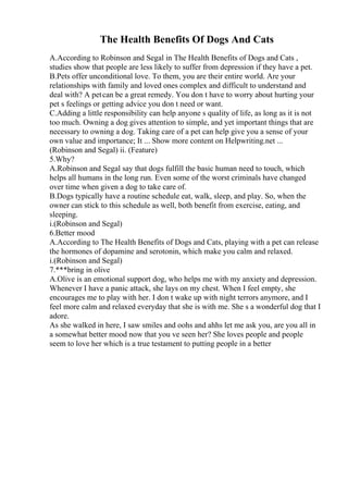 The Health Benefits Of Dogs And Cats
A.According to Robinson and Segal in The Health Benefits of Dogs and Cats ,
studies show that people are less likely to suffer from depression if they have a pet.
B.Pets offer unconditional love. To them, you are their entire world. Are your
relationships with family and loved ones complex and difficult to understand and
deal with? A petcan be a great remedy. You don t have to worry about hurting your
pet s feelings or getting advice you don t need or want.
C.Adding a little responsibility can help anyone s quality of life, as long as it is not
too much. Owning a dog gives attention to simple, and yet important things that are
necessary to owning a dog. Taking care of a pet can help give you a sense of your
own value and importance; It ... Show more content on Helpwriting.net ...
(Robinson and Segal) ii. (Feature)
5.Why?
A.Robinson and Segal say that dogs fulfill the basic human need to touch, which
helps all humans in the long run. Even some of the worst criminals have changed
over time when given a dog to take care of.
B.Dogs typically have a routine schedule eat, walk, sleep, and play. So, when the
owner can stick to this schedule as well, both benefit from exercise, eating, and
sleeping.
i.(Robinson and Segal)
6.Better mood
A.According to The Health Benefits of Dogs and Cats, playing with a pet can release
the hormones of dopamine and serotonin, which make you calm and relaxed.
i.(Robinson and Segal)
7.***bring in olive
A.Olive is an emotional support dog, who helps me with my anxiety and depression.
Whenever I have a panic attack, she lays on my chest. When I feel empty, she
encourages me to play with her. I don t wake up with night terrors anymore, and I
feel more calm and relaxed everyday that she is with me. She s a wonderful dog that I
adore.
As she walked in here, I saw smiles and oohs and ahhs let me ask you, are you all in
a somewhat better mood now that you ve seen her? She loves people and people
seem to love her which is a true testament to putting people in a better
 