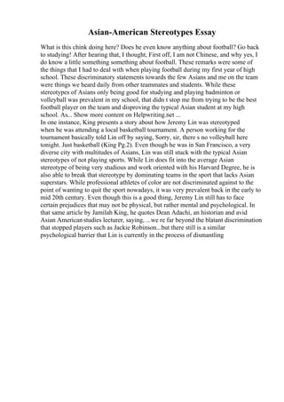 Asian-American Stereotypes Essay
What is this chink doing here? Does he even know anything about football? Go back
to studying! After hearing that, I thought, First off, I am not Chinese, and why yes, I
do know a little something something about football. These remarks were some of
the things that I had to deal with when playing football during my first year of high
school. These discriminatory statements towards the few Asians and me on the team
were things we heard daily from other teammates and students. While these
stereotypes of Asians only being good for studying and playing badminton or
volleyball was prevalent in my school, that didn t stop me from trying to be the best
football player on the team and disproving the typical Asian student at my high
school. As... Show more content on Helpwriting.net ...
In one instance, King presents a story about how Jeremy Lin was stereotyped
when he was attending a local basketball tournament. A person working for the
tournament basically told Lin off by saying, Sorry, sir, there s no volleyball here
tonight. Just basketball (King Pg.2). Even though he was in San Francisco, a very
diverse city with multitudes of Asians, Lin was still stuck with the typical Asian
stereotypes of not playing sports. While Lin does fit into the average Asian
stereotype of being very studious and work oriented with his Harvard Degree, he is
also able to break that stereotype by dominating teams in the sport that lacks Asian
superstars. While professional athletes of color are not discriminated against to the
point of wanting to quit the sport nowadays, it was very prevalent back in the early to
mid 20th century. Even though this is a good thing, Jeremy Lin still has to face
certain prejudices that may not be physical, but rather mental and psychological. In
that same article by Jamilah King, he quotes Dean Adachi, an historian and avid
Asian American studies lecturer, saying, ...we re far beyond the blatant discrimination
that stopped players such as Jackie Robinson...but there still is a similar
psychological barrier that Lin is currently in the process of dismantling
 