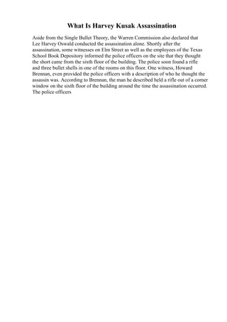 What Is Harvey Kusak Assassination
Aside from the Single Bullet Theory, the Warren Commission also declared that
Lee Harvey Oswald conducted the assassination alone. Shortly after the
assassination, some witnesses on Elm Street as well as the employees of the Texas
School Book Depository informed the police officers on the site that they thought
the short came from the sixth floor of the building. The police soon found a rifle
and three bullet shells in one of the rooms on this floor. One witness, Howard
Brennan, even provided the police officers with a description of who he thought the
assassin was. According to Brennan, the man he described held a rifle out of a corner
window on the sixth floor of the building around the time the assassination occurred.
The police officers
 