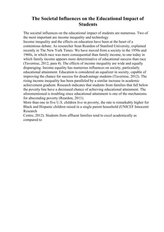 The Societal Influences on the Educational Impact of
Students
The societal influences on the educational impact of students are numerous. Two of
the most important are income inequality and technology
Income inequality and the effects on education have been at the heart of a
contentious debate. As researcher Sean Reardon of Stanford University, explained
recently in The New York Times: We have moved from a society in the 1950s and
1960s, in which race was more consequential than family income, to one today in
which family income appears more determinative of educational success than race
(Tavernise, 2012, para 4). The effects of income inequality are wide and equally
disparaging. Income equality has numerous influences on society, particularly
educational attainment. Education is considered an equalizer in society, capable of
improving the chance for success for disadvantage students (Tavernise, 2012). The
rising income inequality has been paralleled by a similar increase in academic
achievement gradient. Research indicates that students from families that fall below
the poverty line have a decreased chance of achieving educational attainment. The
aforementioned is troubling since educational attainment is one of the mechanisms
for absconding poverty (Reardon, 2011).
More than one in five U.S. children live in poverty, the rate is remarkably higher for
Black and Hispanic children raised in a single parent household (UNICEF Innocenti
Research
Centre, 2012). Students from affluent families tend to excel academically as
compared to
 