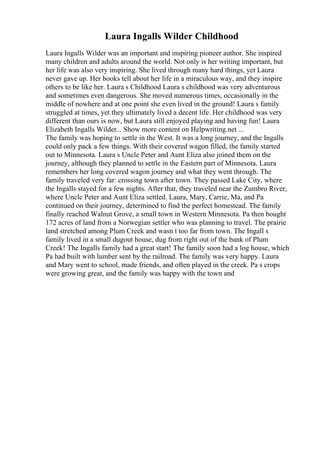 Laura Ingalls Wilder Childhood
Laura Ingalls Wilder was an important and inspiring pioneer author. She inspired
many children and adults around the world. Not only is her writing important, but
her life was also very inspiring. She lived through many hard things, yet Laura
never gave up. Her books tell about her life in a miraculous way, and they inspire
others to be like her. Laura s Childhood Laura s childhood was very adventurous
and sometimes even dangerous. She moved numerous times, occasionally in the
middle of nowhere and at one point she even lived in the ground! Laura s family
struggled at times, yet they ultimately lived a decent life. Her childhood was very
different than ours is now, but Laura still enjoyed playing and having fun! Laura
Elizabeth Ingalls Wilder... Show more content on Helpwriting.net ...
The family was hoping to settle in the West. It was a long journey, and the Ingalls
could only pack a few things. With their covered wagon filled, the family started
out to Minnesota. Laura s Uncle Peter and Aunt Eliza also joined them on the
journey, although they planned to settle in the Eastern part of Minnesota. Laura
remembers her long covered wagon journey and what they went through. The
family traveled very far: crossing town after town. They passed Lake City, where
the Ingalls stayed for a few nights. After that, they traveled near the Zumbro River,
where Uncle Peter and Aunt Eliza settled. Laura, Mary, Carrie, Ma, and Pa
continued on their journey, determined to find the perfect homestead. The family
finally reached Walnut Grove, a small town in Western Minnesota. Pa then bought
172 acres of land from a Norwegian settler who was planning to travel. The prairie
land stretched among Plum Creek and wasn t too far from town. The Ingall s
family lived in a small dugout house, dug from right out of the bank of Plum
Creek! The Ingalls family had a great start! The family soon had a log house, which
Pa had built with lumber sent by the railroad. The family was very happy. Laura
and Mary went to school, made friends, and often played in the creek. Pa s crops
were growing great, and the family was happy with the town and
 