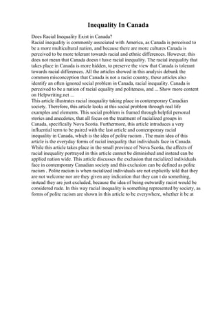 Inequality In Canada
Does Racial Inequality Exist in Canada?
Racial inequality is commonly associated with America, as Canada is perceived to
be a more multicultural nation, and because there are more cultures Canada is
perceived to be more tolerant towards racial and ethnic differences. However, this
does not mean that Canada doesn t have racial inequality. The racial inequality that
takes place in Canada is more hidden, to preserve the view that Canada is tolerant
towards racial differences. All the articles showed in this analysis debunk the
common misconception that Canada is not a racist country, these articles also
identify an often ignored social problem in Canada, racial inequality. Canada is
perceived to be a nation of racial equality and politeness, and ... Show more content
on Helpwriting.net ...
This article illustrates racial inequality taking place in contemporary Canadian
society. Therefore, this article looks at this social problem through real life
examples and elements. This social problem is framed through helpful personal
stories and anecdotes, that all focus on the treatment of racialized groups in
Canada, specifically Nova Scotia. Furthermore, this article introduces a very
influential term to be paired with the last article and contemporary racial
inequality in Canada, which is the idea of polite racism . The main idea of this
article is the everyday forms of racial inequality that individuals face in Canada.
While this article takes place in the small province of Nova Scotia, the affects of
racial inequality portrayed in this article cannot be diminished and instead can be
applied nation wide. This article discusses the exclusion that racialized individuals
face in contemporary Canadian society and this exclusion can be defined as polite
racism . Polite racism is when racialized individuals are not explicitly told that they
are not welcome nor are they given any indication that they can t do something,
instead they are just excluded, because the idea of being outwardly racist would be
considered rude. In this way racial inequality is something represented by society, as
forms of polite racism are shown in this article to be everywhere, whether it be at
 
