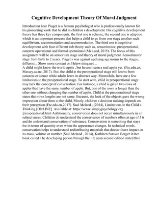 Cognitive Development Theory Of Moral Judgment
Introduction Jean Piaget is a famous psychologist who is professionally known for
his pioneering work that he did in children s development. His cognitive development
theory has three key components, the first one is scheme, the second one is adaption
which is an important process that helps a child to go from one stage another such
equilibrium, accommodation and accommodation. The third one is cognitive
development with four different sub theory such as, sensorimotor, preoperational,
concrete operational and formal operational (McLeod, 2015). The focus of this
assignment will be on sensorium stage and theory of moral judgment. Sensorimotor
stage from birth to 2 years. Piaget s was against applying age norms to the stages,
different... Show more content on Helpwriting.net ...
A child might know the world apple , but haven t seen a real apple yet. (Etc.edu.cn,
Massey.ac.nz, 2017). But, the child at the preoperational stage still learns from
concrete evidence while adults learn in abstract way. Meanwhile, here are a few
limitations to the preoperational stage. To start with, child in preoperational stage
may lack the concept of conversation. For instance, a child is given two rows of
apples that have the same number of apple. But, one of the rows is longer than the
other one without changing the number of apple. Child at the preoperational stage
states that rows lengths are not same. Because, the look of the objects gave the wrong
impression about them to the child. Mostly, children s decision making depends on
their perception (Etc.edu.cn,2017). Saul Mcleod , (2014), Limitations in the Child s
Thinking [ONLINE]. Available at: https://www.simplypsychology.org
/preoperational.html Additionally, conservation does not occur simultaneously in all
subject areas. Children do understand the conservation of numbers often at age of 5 6
and do understand conservation of substance. Conservation is something that stays
the in terms of quantity even when the appearance changes. In technical words,
conservation helps to understand redistributing materials that doesn t have impact on
its mass, volume or number (Saul Mcleod , 2014). Kathleen Stassen Berger in her
book called The developing person through the life span second edition stated that
 