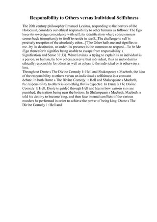 Responsibility to Others versus Individual Selfishness
The 20th century philosopher Emanuel Levinas, responding to the horrors of the
Holocaust, considers our ethical responsibility to other humans as follows: The Ego
loses its sovereign coincidence with self, its identification where consciousness
comes back triumphantly to itself to reside in itself...The challenge to self is
precisely reception of the absolutely other...[T]he Other hails me and signifies to
me...by its destitution, an order. Its presence is the summons to respond...To be Me
/Ego thenceforth signifies being unable to escape from responsibility. (
Signification and Sense 32 33). What Levinas is trying to explain is an individual is
a person, or human, by how others perceive that individual, thus an individual is
ethically responsible for others as well as others to the individual or is otherwise a
loss.
Throughout Dante s The Divine Comedy 1: Hell and Shakespeare s Macbeth, the idea
of the responsibility to others versus an individual s selfishness is a constant
debate. In both Dante s The Divine Comedy 1: Hell and Shakespeare s Macbeth,
the responsibility to others is something that is expected. In Dante s The Divine
Comedy 1: Hell, Dante is guided through Hell and learns how various sins are
punished, the traitors being near the bottom. In Shakespeare s Macbeth, Macbeth is
told his destiny to become king, and then face internal conflicts of the various
murders he performed in order to achieve the power of being king. Dante s The
Divine Comedy 1: Hell and
 