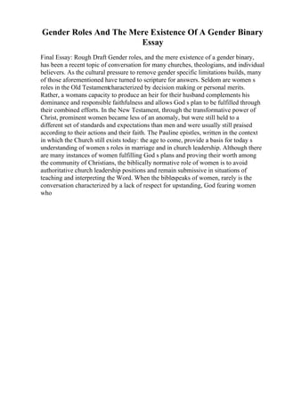 Gender Roles And The Mere Existence Of A Gender Binary
Essay
Final Essay: Rough Draft Gender roles, and the mere existence of a gender binary,
has been a recent topic of conversation for many churches, theologians, and individual
believers. As the cultural pressure to remove gender specific limitations builds, many
of those aforementioned have turned to scripture for answers. Seldom are women s
roles in the Old Testamentcharacterized by decision making or personal merits.
Rather, a womans capacity to produce an heir for their husband complements his
dominance and responsible faithfulness and allows God s plan to be fulfilled through
their combined efforts. In the New Testament, through the transformative power of
Christ, prominent women became less of an anomaly, but were still held to a
different set of standards and expectations than men and were usually still praised
according to their actions and their faith. The Pauline epistles, written in the context
in which the Church still exists today: the age to come, provide a basis for today s
understanding of women s roles in marriage and in church leadership. Although there
are many instances of women fulfilling God s plans and proving their worth among
the community of Christians, the biblically normative role of women is to avoid
authoritative church leadership positions and remain submissive in situations of
teaching and interpreting the Word. When the biblespeaks of women, rarely is the
conversation characterized by a lack of respect for upstanding, God fearing women
who
 