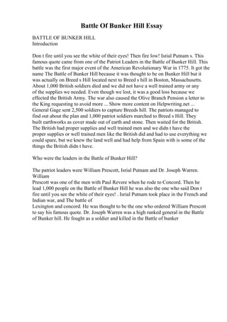 Battle Of Bunker Hill Essay
BATTLE OF BUNKER HILL
Introduction
Don t fire until you see the white of their eyes! Then fire low! Isrial Putnam s. This
famous quote came from one of the Patriot Leaders in the Battle of Bunker Hill. This
battle was the first major event of the American Revolutionary War in 1775. It got the
name The Battle of Bunker Hill because it was thought to be on Bunker Hill but it
was actually on Breed s Hill located next to Breed s hill in Boston, Massachusetts.
About 1,000 British soldiers died and we did not have a well trained army or any
of the supplies we needed. Even though we lost, it was a good loss because we
effected the British Army. The war also caused the Olive Branch Pension a letter to
the King requesting to avoid more ... Show more content on Helpwriting.net ...
General Gage sent 2,500 soldiers to capture Breeds hill. The patriots managed to
find out about the plan and 1,000 patriot soldiers marched to Breed s Hill. They
built earthworks as cover made out of earth and stone. Then waited for the British.
The British had proper supplies and well trained men and we didn t have the
proper supplies or well trained men like the British did and had to use everything we
could spare, but we knew the land well and had help from Spain with is some of the
things the British didn t have.
Who were the leaders in the Battle of Bunker Hill?
The patriot leaders were William Prescott, Isrial Putnam and Dr. Joseph Warren.
William
Prescott was one of the men with Paul Revere when he rode to Concord. Then he
lead 1,000 people on the Battle of Bunker Hill he was also the one who said Don t
fire until you see the white of their eyes! . Isrial Putnam took place in the French and
Indian war, and The battle of
Lexington and concord. He was thought to be the one who ordered William Prescott
to say his famous quote. Dr. Joseph Warren was a high ranked general in the Battle
of Bunker hill. He fought as a soldier and killed in the Battle of bunker
 