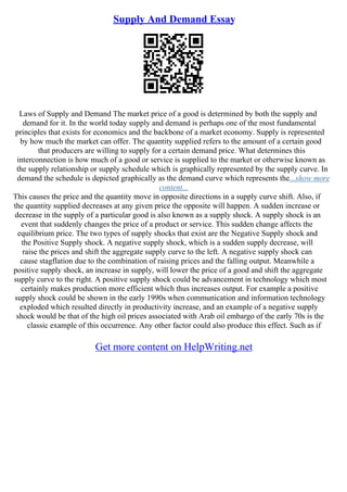 Supply And Demand Essay
Laws of Supply and Demand The market price of a good is determined by both the supply and
demand for it. In the world today supply and demand is perhaps one of the most fundamental
principles that exists for economics and the backbone of a market economy. Supply is represented
by how much the market can offer. The quantity supplied refers to the amount of a certain good
that producers are willing to supply for a certain demand price. What determines this
interconnection is how much of a good or service is supplied to the market or otherwise known as
the supply relationship or supply schedule which is graphically represented by the supply curve. In
demand the schedule is depicted graphically as the demand curve which represents the...show more
content...
This causes the price and the quantity move in opposite directions in a supply curve shift. Also, if
the quantity supplied decreases at any given price the opposite will happen. A sudden increase or
decrease in the supply of a particular good is also known as a supply shock. A supply shock is an
event that suddenly changes the price of a product or service. This sudden change affects the
equilibrium price. The two types of supply shocks that exist are the Negative Supply shock and
the Positive Supply shock. A negative supply shock, which is a sudden supply decrease, will
raise the prices and shift the aggregate supply curve to the left. A negative supply shock can
cause stagflation due to the combination of raising prices and the falling output. Meanwhile a
positive supply shock, an increase in supply, will lower the price of a good and shift the aggregate
supply curve to the right. A positive supply shock could be advancement in technology which most
certainly makes production more efficient which thus increases output. For example a positive
supply shock could be shown in the early 1990s when communication and information technology
exploded which resulted directly in productivity increase, and an example of a negative supply
shock would be that of the high oil prices associated with Arab oil embargo of the early 70s is the
classic example of this occurrence. Any other factor could also produce this effect. Such as if
Get more content on HelpWriting.net
 