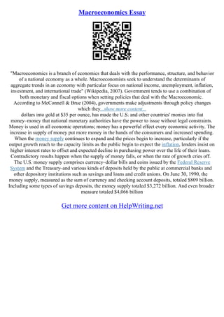 Macroeconomics Essay
"Macroeconomics is a branch of economics that deals with the performance, structure, and behavior
of a national economy as a whole. Macroeconomists seek to understand the determinants of
aggregate trends in an economy with particular focus on national income, unemployment, inflation,
investment, and international trade" (Wikipedia, 2007). Government tends to use a combination of
both monetary and fiscal options when setting policies that deal with the Macroeconomic.
According to McConnell & Brue (2004), governments make adjustments through policy changes
which they...show more content...
dollars into gold at $35 per ounce, has made the U.S. and other countries' monies into fiat
money–money that national monetary authorities have the power to issue without legal constraints.
Money is used in all economic operations; money has a powerful effect every economic activity. The
increase in supply of money put more money in the hands of the consumers and increased spending.
When the money supply continues to expand and the prices begin to increase, particularly if the
output growth reach to the capacity limits as the public begin to expect the inflation, lenders insist on
higher interest rates to offset and expected decline in purchasing power over the life of their loans.
Contradictory results happen when the supply of money falls, or when the rate of growth cries off.
The U.S. money supply comprises currency–dollar bills and coins issued by the Federal Reserve
System and the Treasury–and various kinds of deposits held by the public at commercial banks and
other depository institutions such as savings and loans and credit unions. On June 30, 1990, the
money supply, measured as the sum of currency and checking account deposits, totaled $809 billion.
Including some types of savings deposits, the money supply totaled $3,272 billion. And even broader
measure totaled $4,066 billion
Get more content on HelpWriting.net
 