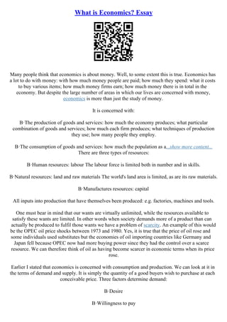 What is Economics? Essay
Many people think that economics is about money. Well, to some extent this is true. Economics has
a lot to do with money: with how much money people are paid; how much they spend: what it costs
to buy various items; how much money firms earn; how much money there is in total in the
economy. But despite the large number of areas in which our lives are concerned with money,
economics is more than just the study of money.
It is concerned with:
В·The production of goods and services: how much the economy produces; what particular
combination of goods and services; how much each firm produces; what techniques of production
they use; how many people they employ.
В·The consumption of goods and services: how much the population as a...show more content...
There are three types of resources:
В·Human resources: labour The labour force is limited both in number and in skills.
В·Natural resources: land and raw materials The world's land area is limited, as are its raw materials.
В·Manufactures resources: capital
All inputs into production that have themselves been produced: e.g. factories, machines and tools.
One must bear in mind that our wants are virtually unlimited, while the resources available to
satisfy these wants are limited. In other words when society demands more of a product than can
actually be produced to fulfil those wants we have a problem of scarcity. An example of this would
be the OPEC oil price shocks between 1973 and 1980. Yes, it is true that the price of oil rose and
some individuals used substitutes but the economies of oil importing countries like Germany and
Japan fell because OPEC now had more buying power since they had the control over a scarce
resource. We can therefore think of oil as having become scarcer in economic terms when its price
rose.
Earlier I stated that economics is concerned with consumption and production. We can look at it in
the terms of demand and supply. It is simply the quantity of a good buyers wish to purchase at each
conceivable price. Three factors determine demand:
В·Desire
В·Willingness to pay
 