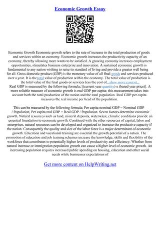 Economic Growth Essay
Economic Growth Economic growth refers to the rate of increase in the total production of goods
and services within an economy. Economic growth increases the productivity capacity of an
economy, thereby allowing more wants to be satisfied. A growing economy increases employment
opportunities, stimulates business enterprise and innovation. A sustained economic growth is
fundamental to any nation wishing to raise its standard of living and provide a greater well being
for all. Gross domestic product (GDP) is the monetary value of all final goods and services produced
over a year. It is the total value of production within the economy. The total value of production is
the total value of the final goods or services less the cost of...show more content...
Real GDP is measured by the following formula; [(current year quantity) x (based year price)]. A
more reliable measure of economic growth is real GDP per capita; this measurement takes into
account both the total production of the nation and the total population. Real GDP per capita
measures the real income per head of the population.
This can be measured by the following formula; Per capita nominal GDP = Nominal GDP
/ Population, Per capita real GDP = Real GDP / Population. Seven factors determine economic
growth. Natural resources such as land, mineral deposits, waterways; climatic conditions provide an
essential foundation to economic growth. Combined with the other resources of capital, labor and
enterprises, natural resources can be developed and organized to increase the productive capacity if
the nation. Consequently the quality and size of the labor force is a major determinant of economic
growth. Education and vocational training are essential the growth potential of a nation. The
promotion of education and job training schemes increase the knowledge, skills and flexibility of the
workforce that contributes to potentially higher levels of productivity and efficiency. Whether from
natural increase or immigration population growth can cause a higher level of economic growth. An
increasing population requires increased public spending on housing, education and other social
needs while businesses expectations of
Get more content on HelpWriting.net
 
