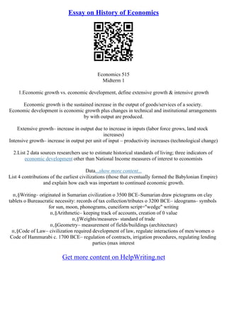 Essay on History of Economics
Economics 515
Midterm 1
1.Economic growth vs. economic development, define extensive growth & intensive growth
Economic growth is the sustained increase in the output of goods/services of a society.
Economic development is economic growth plus changes in technical and institutional arrangements
by with output are produced.
Extensive growth– increase in output due to increase in inputs (labor force grows, land stock
increases)
Intensive growth– increase in output per unit of input – productivity increases (technological change)
2.List 2 data sources researchers use to estimate historical standards of living; three indicators of
economic development other than National Income measures of interest to economists
Data...show more content...
List 4 contributions of the earliest civilizations (those that eventually formed the Babylonian Empire)
and explain how each was important to continued economic growth.
п‚§Writing– originated in Sumarian civilization o 3500 BCE–Sumarian draw pictograms on clay
tablets o Bureaucratic necessity: records of tax collection/tributes o 3200 BCE– ideograms– symbols
for sun, moon, phonograms, cuneiform script="wedge" writing
п‚§Arithmetic– keeping track of accounts, creation of 0 value
п‚§Weights/measures– standard of trade
п‚§Geometry– measurement of fields/buildings (architecture)
п‚§Code of Law– civilization required development of law, regulate interactions of men/women o
Code of Hammurabi c. 1700 BCE– regulation of contracts, irrigation procedures, regulating lending
parties (max interest
Get more content on HelpWriting.net
 