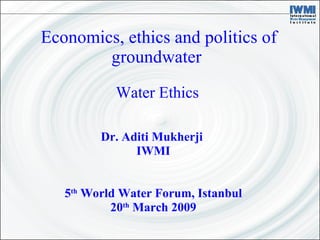 Economics, ethics and politics of groundwater  Dr. Aditi Mukherji  IWMI 5 th  World Water Forum, Istanbul 20 th  March 2009 Water Ethics 