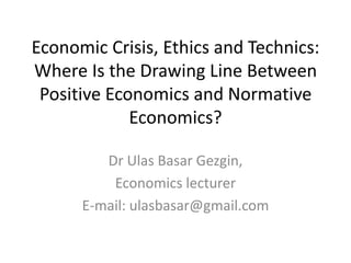 Economic Crisis, Ethics and Technics:
Where Is the Drawing Line Between
 Positive Economics and Normative
             Economics?

         Dr Ulas Basar Gezgin,
          Economics lecturer
      E-mail: ulasbasar@gmail.com
 