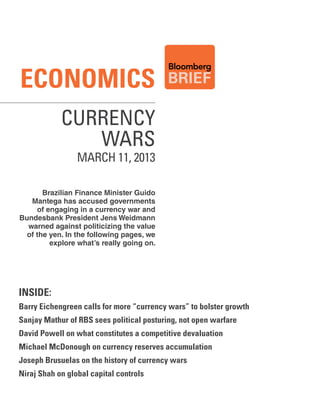 Economics
            Currency
               Wars
                 MARCH 11, 2013

       Brazilian Finance Minister Guido
   Mantega has accused governments
     of engaging in a currency war and
Bundesbank President Jens Weidmann
  warned against politicizing the value
  of the yen. In the following pages, we
         explore what’s really going on.




inside:
Barry Eichengreen calls for more “currency wars” to bolster growth
Sanjay Mathur of RBS sees political posturing, not open warfare
David Powell on what constitutes a competitive devaluation
Michael McDonough on currency reserves accumulation
Joseph Brusuelas on the history of currency wars
Niraj Shah on global capital controls
 