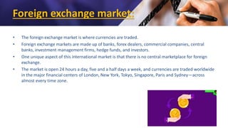 Foreign exchange market:
• The foreign exchange market is where currencies are traded.
• Foreign exchange markets are made up of banks, forex dealers, commercial companies, central
banks, investment management firms, hedge funds, and investors.
• One unique aspect of this international market is that there is no central marketplace for foreign
exchange.
• The market is open 24 hours a day, five and a half days a week, and currencies are traded worldwide
in the major financial centers of London, New York, Tokyo, Singapore, Paris and Sydney—across
almost every time zone.
 
