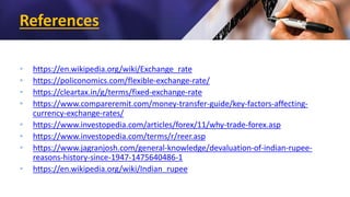 References
• https://en.wikipedia.org/wiki/Exchange_rate
• https://policonomics.com/flexible-exchange-rate/
• https://cleartax.in/g/terms/fixed-exchange-rate
• https://www.compareremit.com/money-transfer-guide/key-factors-affecting-
currency-exchange-rates/
• https://www.investopedia.com/articles/forex/11/why-trade-forex.asp
• https://www.investopedia.com/terms/r/reer.asp
• https://www.jagranjosh.com/general-knowledge/devaluation-of-indian-rupee-
reasons-history-since-1947-1475640486-1
• https://en.wikipedia.org/wiki/Indian_rupee
 