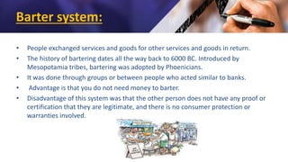 Barter system:
• People exchanged services and goods for other services and goods in return.
• The history of bartering dates all the way back to 6000 BC. Introduced by
Mesopotamia tribes, bartering was adopted by Phoenicians.
• It was done through groups or between people who acted similar to banks.
• Advantage is that you do not need money to barter.
• Disadvantage of this system was that the other person does not have any proof or
certification that they are legitimate, and there is no consumer protection or
warranties involved.
 