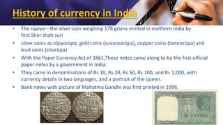 History of currency in India
• The rūpiya—the silver coin weighing 178 grains minted in northern India by
first Sher shah suri
• silver coins as rūpyarūpa, gold coins (suvarṇarūpa), copper coins (tamrarūpa) and
lead coins (sīsarūpa)
• With the Paper Currency Act of 1861,These notes came along to be the first official
paper notes by a government in India.
• They came in denominations of Rs 10, Rs 20, Rs 50, Rs 100, and Rs 1,000, with
currency details in two languages, and a portrait of the queen.
• Bank notes with picture of Mahatma Gandhi was first printed in 1996.
 