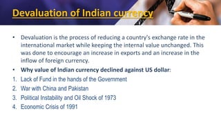 Devaluation of Indian currency
• Devaluation is the process of reducing a country's exchange rate in the
international market while keeping the internal value unchanged. This
was done to encourage an increase in exports and an increase in the
inflow of foreign currency.
• Why value of Indian currency declined against US dollar:
1. Lack of Fund in the hands of the Government
2. War with China and Pakistan
3. Political Instability and Oil Shock of 1973
4. Economic Crisis of 1991
 