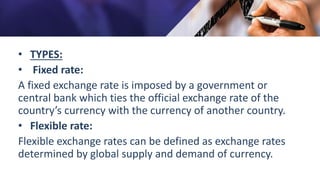 • TYPES:
• Fixed rate:
A fixed exchange rate is imposed by a government or
central bank which ties the official exchange rate of the
country’s currency with the currency of another country.
• Flexible rate:
Flexible exchange rates can be defined as exchange rates
determined by global supply and demand of currency.
 