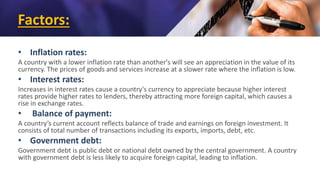 Factors:
• Inflation rates:
A country with a lower inflation rate than another's will see an appreciation in the value of its
currency. The prices of goods and services increase at a slower rate where the inflation is low.
• Interest rates:
Increases in interest rates cause a country's currency to appreciate because higher interest
rates provide higher rates to lenders, thereby attracting more foreign capital, which causes a
rise in exchange rates.
• Balance of payment:
A country’s current account reflects balance of trade and earnings on foreign investment. It
consists of total number of transactions including its exports, imports, debt, etc.
• Government debt:
Government debt is public debt or national debt owned by the central government. A country
with government debt is less likely to acquire foreign capital, leading to inflation.
 