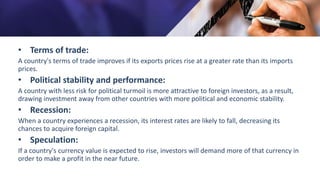 • Terms of trade:
A country's terms of trade improves if its exports prices rise at a greater rate than its imports
prices.
• Political stability and performance:
A country with less risk for political turmoil is more attractive to foreign investors, as a result,
drawing investment away from other countries with more political and economic stability.
• Recession:
When a country experiences a recession, its interest rates are likely to fall, decreasing its
chances to acquire foreign capital.
• Speculation:
If a country's currency value is expected to rise, investors will demand more of that currency in
order to make a profit in the near future.
 