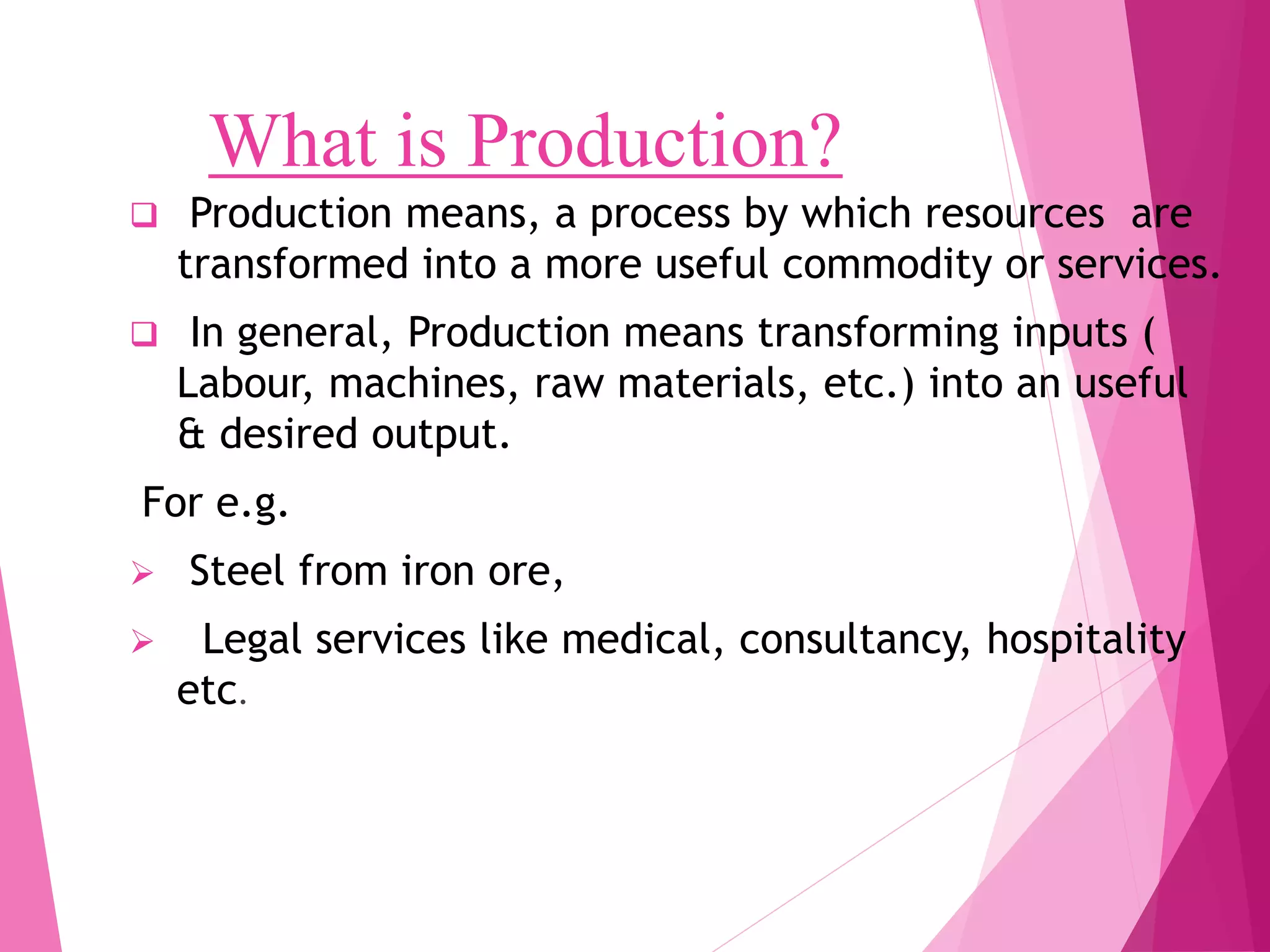 What is Production?
Production means, a process by which resources are
transformed into a more useful commodity or services.
In general, Production means transforming inputs (
Labour, machines, raw materials, etc.) into an useful
& desired output.
For e.g.
Steel from iron ore,
Legal services like medical, consultancy, hospitality
etc.