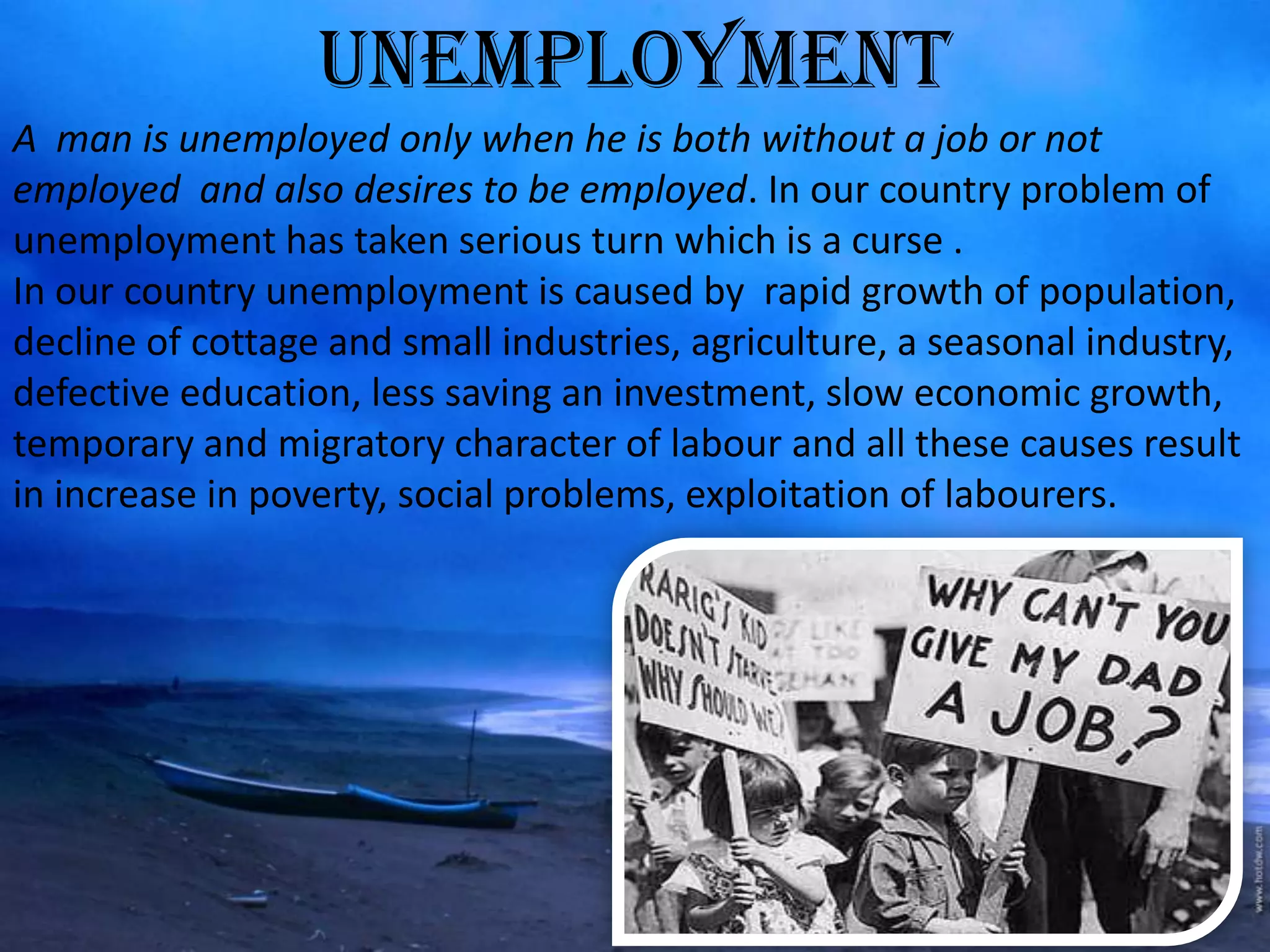 UNEMPLOYMENT
A man is unemployed only when he is both without a job or not
employed and also desires to be employed. In our country problem of
unemployment has taken serious turn which is a curse .
In our country unemployment is caused by rapid growth of population,
decline of cottage and small industries, agriculture, a seasonal industry,
defective education, less saving an investment, slow economic growth,
temporary and migratory character of labour and all these causes result
in increase in poverty, social problems, exploitation of labourers.
 