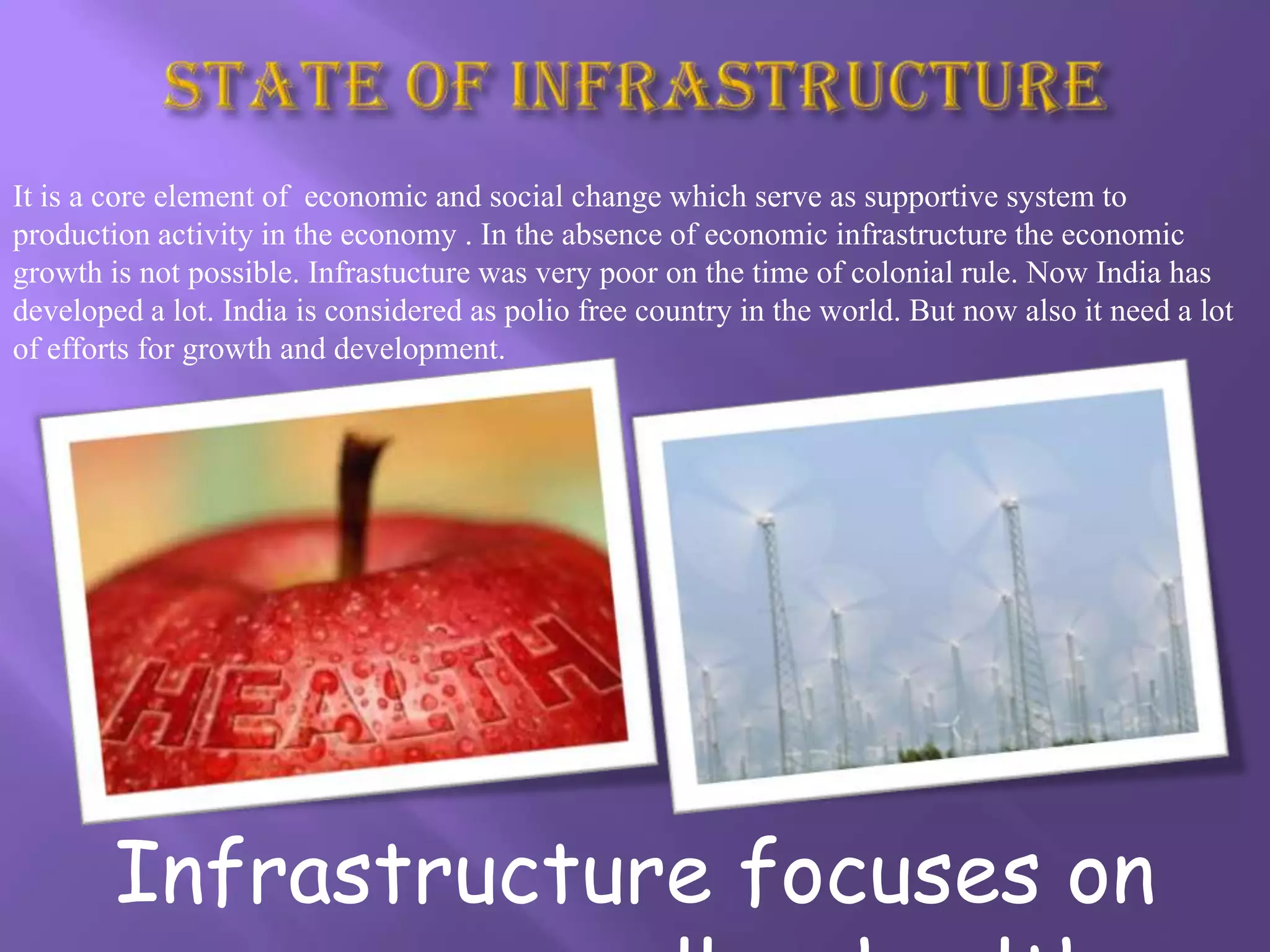 It is a core element of economic and social change which serve as supportive system to
production activity in the economy . In the absence of economic infrastructure the economic
growth is not possible. Infrastucture was very poor on the time of colonial rule. Now India has
developed a lot. India is considered as polio free country in the world. But now also it need a lot
of efforts for growth and development.




        Infrastructure focuses on
 