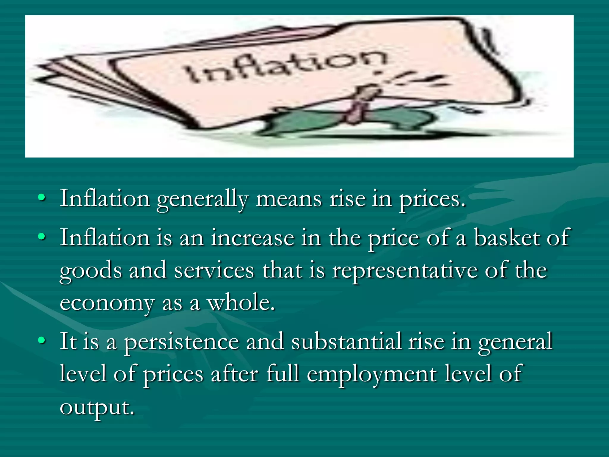 • Inflation generally means rise in prices.
• Inflation is an increase in the price of a basket of
  goods and services that is representative of the
  economy as a whole.
• It is a persistence and substantial rise in general
  level of prices after full employment level of
  output.
 