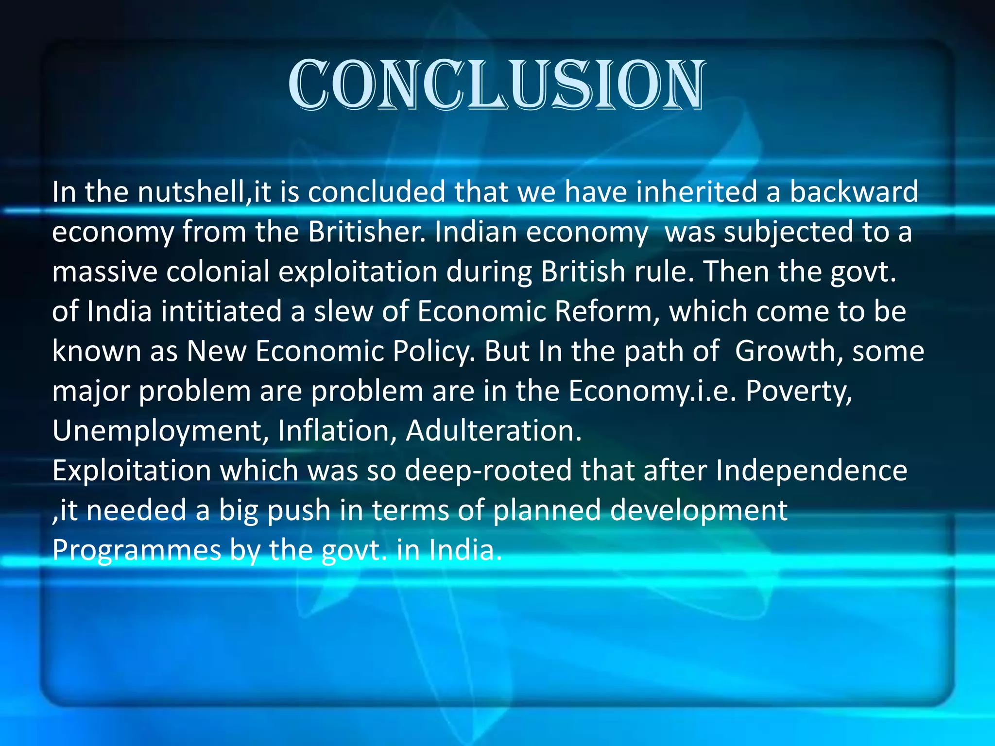 CONCLUSION
In the nutshell,it is concluded that we have inherited a backward
economy from the Britisher. Indian economy was subjected to a
massive colonial exploitation during British rule. Then the govt.
of India intitiated a slew of Economic Reform, which come to be
known as New Economic Policy. But In the path of Growth, some
major problem are problem are in the Economy.i.e. Poverty,
Unemployment, Inflation, Adulteration.
Exploitation which was so deep-rooted that after Independence
,it needed a big push in terms of planned development
Programmes by the govt. in India.
 