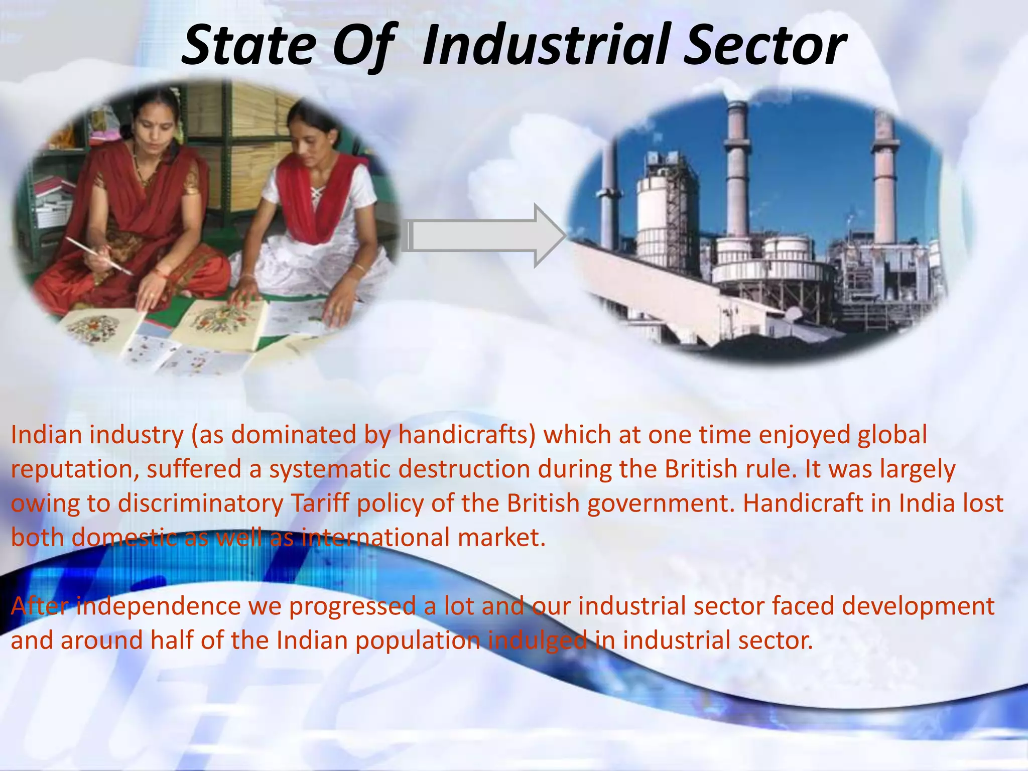 State Of Industrial Sector




Indian industry (as dominated by handicrafts) which at one time enjoyed global
reputation, suffered a systematic destruction during the British rule. It was largely
owing to discriminatory Tariff policy of the British government. Handicraft in India lost
both domestic as well as international market.

After independence we progressed a lot and our industrial sector faced development
and around half of the Indian population indulged in industrial sector.
 
