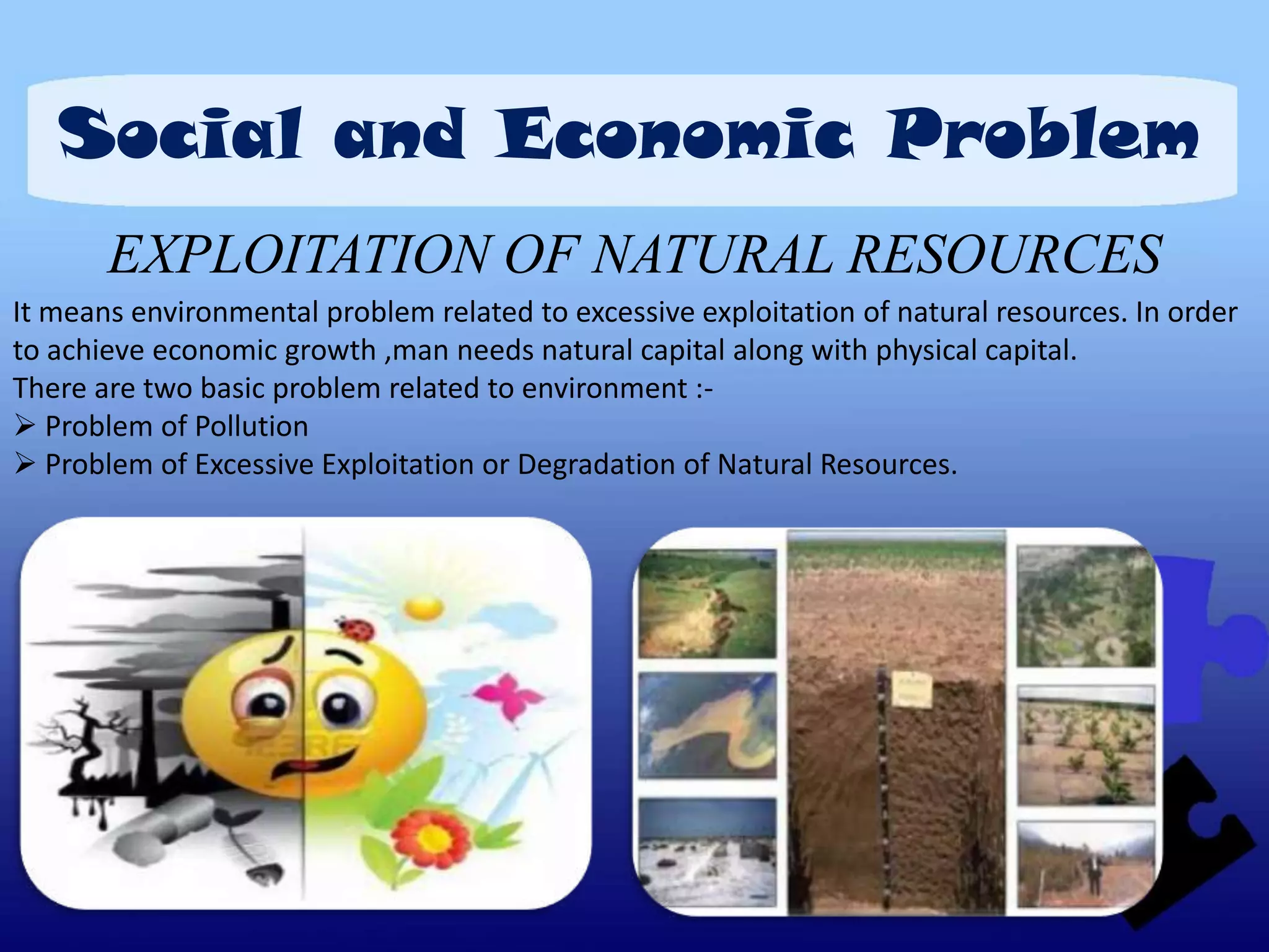 Social and Economic Problem
       EXPLOITATION OF NATURAL RESOURCES
It means environmental problem related to excessive exploitation of natural resources. In order
to achieve economic growth ,man needs natural capital along with physical capital.
There are two basic problem related to environment :-
 Problem of Pollution
 Problem of Excessive Exploitation or Degradation of Natural Resources.
 