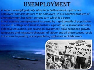 UNEMPLOYMENT
A man is unemployed only when he is both without a job or not
employed and also desires to be employed. In our country problem of
unemployment has taken serious turn which is a curse .
In our country unemployment is caused by rapid growth of population,
decline of cottage and small industries, agriculture, a seasonal industry,
defective education, less saving an investment, slow economic growth,
temporary and migratory character of labour and all these causes result
in increase in poverty, social problems, exploitation of labourers.
 