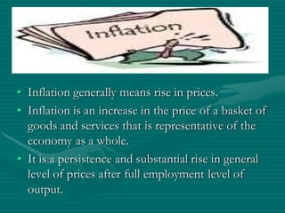 • Inflation generally means rise in prices.
• Inflation is an increase in the price of a basket of
  goods and services that is representative of the
  economy as a whole.
• It is a persistence and substantial rise in general
  level of prices after full employment level of
  output.
 
