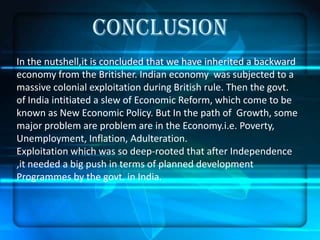 CONCLUSION
In the nutshell,it is concluded that we have inherited a backward
economy from the Britisher. Indian economy was subjected to a
massive colonial exploitation during British rule. Then the govt.
of India intitiated a slew of Economic Reform, which come to be
known as New Economic Policy. But In the path of Growth, some
major problem are problem are in the Economy.i.e. Poverty,
Unemployment, Inflation, Adulteration.
Exploitation which was so deep-rooted that after Independence
,it needed a big push in terms of planned development
Programmes by the govt. in India.
 