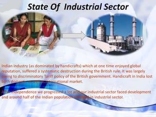 State Of Industrial Sector




Indian industry (as dominated by handicrafts) which at one time enjoyed global
reputation, suffered a systematic destruction during the British rule. It was largely
owing to discriminatory Tariff policy of the British government. Handicraft in India lost
both domestic as well as international market.

After independence we progressed a lot and our industrial sector faced development
and around half of the Indian population indulged in industrial sector.
 