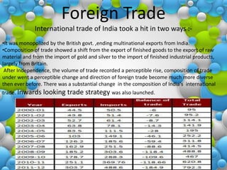 Foreign Trade
              International trade of India took a hit in two ways :-
•It was monopolized by the British govt. ,ending multinational exports from India.
•Composition of trade showed a shift from the export of finished goods to the export of raw
material and from the import of gold and silver to the import of finished industrial products,
largely from Britain.
 After Independence, the volume of trade recorded a perceptible rise, composition of trade
under went a perceptible change and direction of foreign trade become much more diverse
then ever before. There was a substantial change in the composition of India's international
trade. Inwards looking      trade strategy was also launched.
 