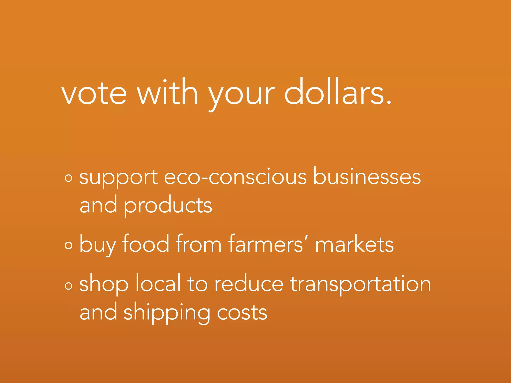vote with your dollars.

 support eco-conscious businesses
 and products
 buy food from farmers’ markets
 shop local to reduce transportation
 and shipping costs
 