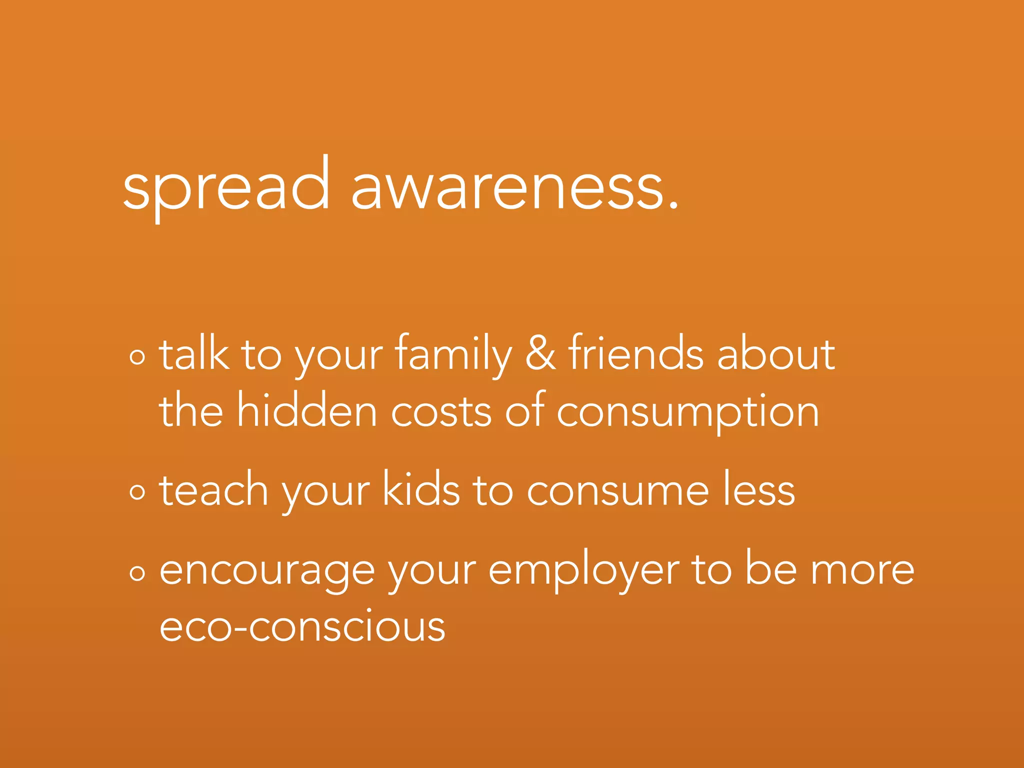 spread awareness.

 talk to your family & friends about
 the hidden costs of consumption
 teach your kids to consume less
 encourage your employer to be more
 eco-conscious
 