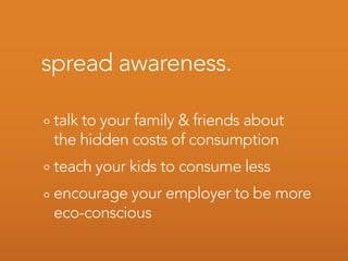 spread awareness.

 talk to your family & friends about
 the hidden costs of consumption
 teach your kids to consume less
 encourage your employer to be more
 eco-conscious
 