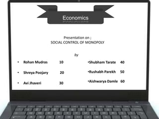 • Rohan Mudras 10
• Shreya Poojary 20
• Avi Jhaveri 30
•Shubham Tarate 40
•Rushabh Parekh 50
•Aishwarya Damle 60
Economics
Presentation on ;
SOCIAL CONTROL OF MONOPOLY
by
 